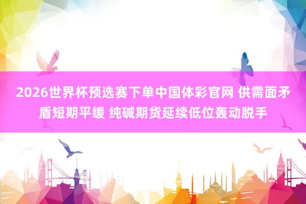 2026世界杯预选赛下单中国体彩官网 供需面矛盾短期平缓 纯碱期货延续低位轰动脱手