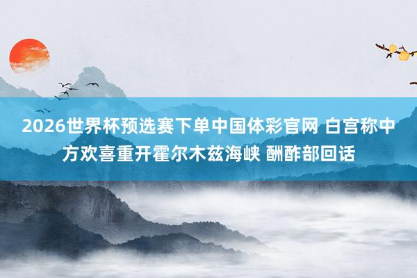 2026世界杯预选赛下单中国体彩官网 白宫称中方欢喜重开霍尔木兹海峡 酬酢部回话