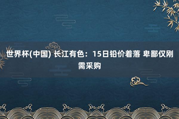 世界杯(中国) 长江有色：15日铅价着落 卑鄙仅刚需采购