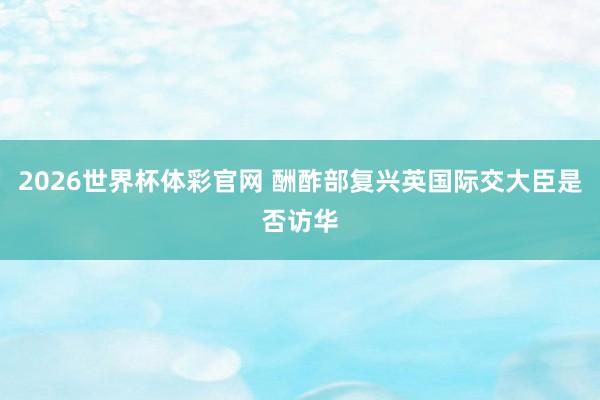 2026世界杯体彩官网 酬酢部复兴英国际交大臣是否访华