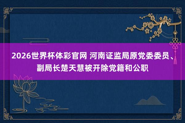 2026世界杯体彩官网 河南证监局原党委委员、副局长楚天慧被开除党籍和公职