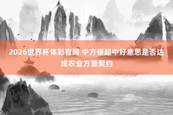 2026世界杯体彩官网 中方修起中好意思是否达成农业方面契约