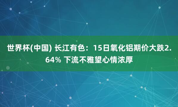 世界杯(中国) 长江有色：15日氧化铝期价大跌2.64% 下流不雅望心情浓厚