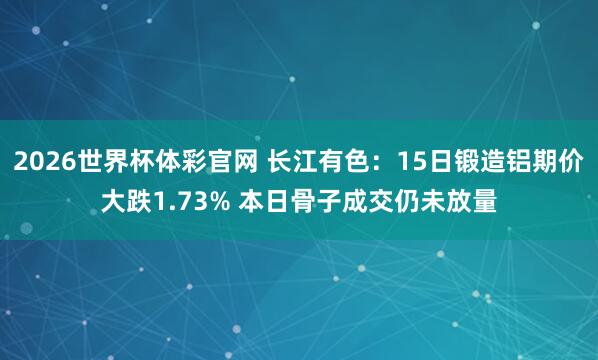 2026世界杯体彩官网 长江有色：15日锻造铝期价大跌1.73% 本日骨子成交仍未放量