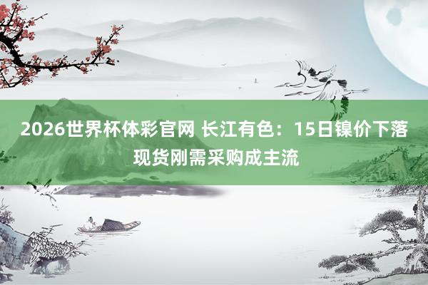 2026世界杯体彩官网 长江有色：15日镍价下落 现货刚需采购成主流