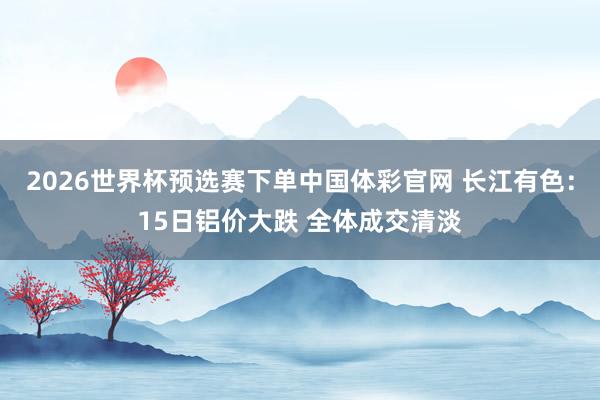 2026世界杯预选赛下单中国体彩官网 长江有色：15日铝价大跌 全体成交清淡