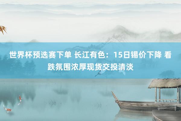 世界杯预选赛下单 长江有色：15日锡价下降 看跌氛围浓厚现货交投清淡