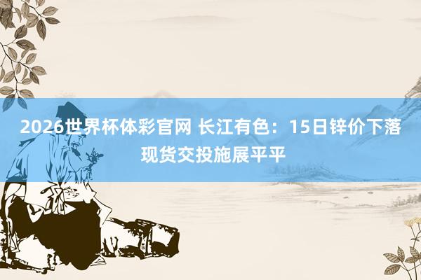 2026世界杯体彩官网 长江有色：15日锌价下落 现货交投施展平平