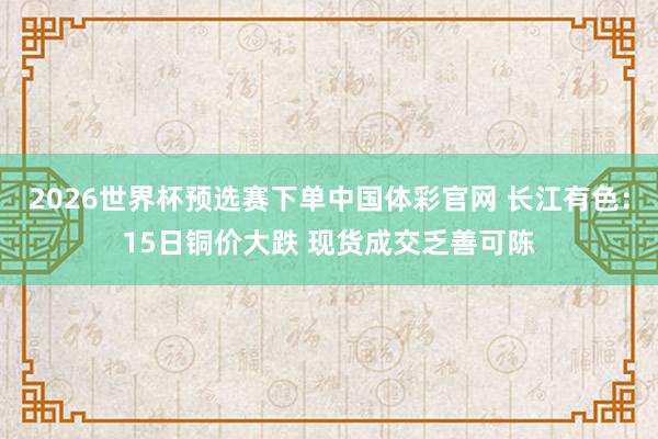 2026世界杯预选赛下单中国体彩官网 长江有色：15日铜价大跌 现货成交乏善可陈