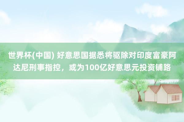 世界杯(中国) 好意思国据悉将驱除对印度富豪阿达尼刑事指控，或为100亿好意思元投资铺路