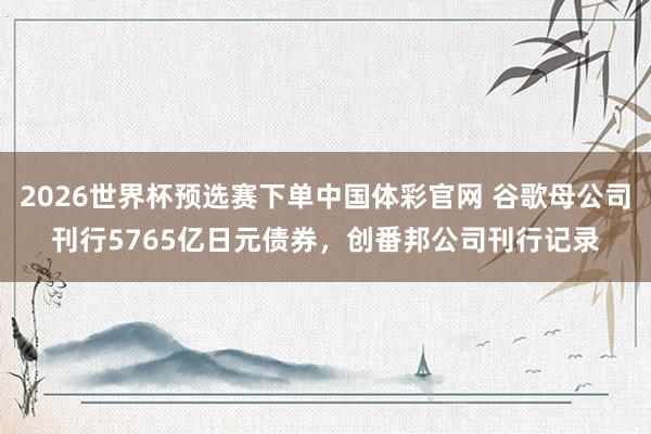 2026世界杯预选赛下单中国体彩官网 谷歌母公司刊行5765亿日元债券，创番邦公司刊行记录