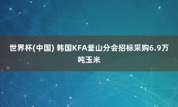 世界杯(中国) 韩国KFA釜山分会招标采购6.9万吨玉米