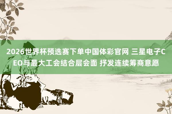 2026世界杯预选赛下单中国体彩官网 三星电子CEO与最大工会结合层会面 抒发连续筹商意愿