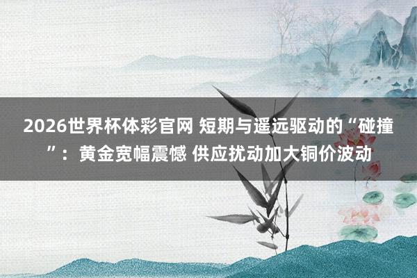 2026世界杯体彩官网 短期与遥远驱动的“碰撞”：黄金宽幅震憾 供应扰动加大铜价波动