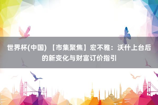 世界杯(中国) 【市集聚焦】宏不雅：沃什上台后的新变化与财富订价指引