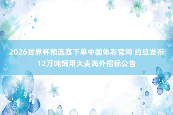 2026世界杯预选赛下单中国体彩官网 约旦发布12万吨饲用大麦海外招标公告