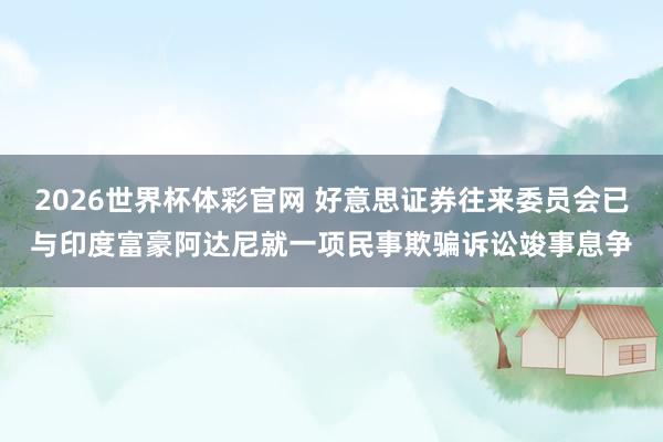 2026世界杯体彩官网 好意思证券往来委员会已与印度富豪阿达尼就一项民事欺骗诉讼竣事息争
