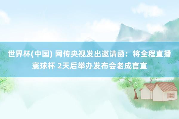世界杯(中国) 网传央视发出邀请函：将全程直播寰球杯 2天后举办发布会老成官宣