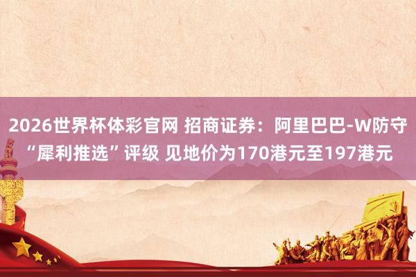 2026世界杯体彩官网 招商证券：阿里巴巴-W防守“犀利推选”评级 见地价为170港元至197港元