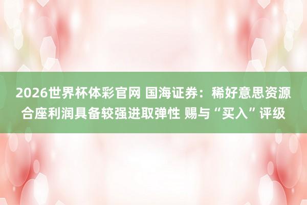2026世界杯体彩官网 国海证券：稀好意思资源合座利润具备较强进取弹性 赐与“买入”评级