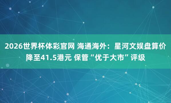 2026世界杯体彩官网 海通海外：星河文娱盘算价降至41.5港元 保管“优于大市”评级