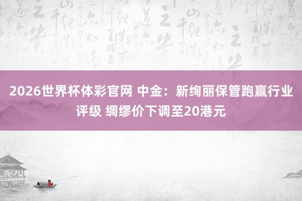 2026世界杯体彩官网 中金：新绚丽保管跑赢行业评级 绸缪价下调至20港元