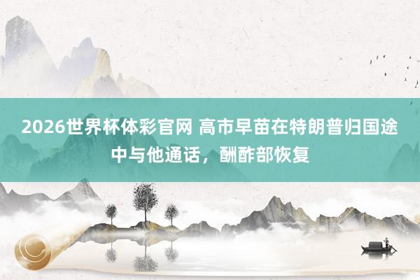 2026世界杯体彩官网 高市早苗在特朗普归国途中与他通话，酬酢部恢复