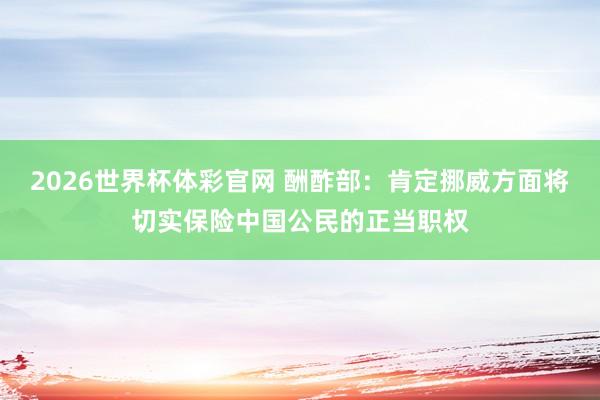 2026世界杯体彩官网 酬酢部：肯定挪威方面将切实保险中国公民的正当职权
