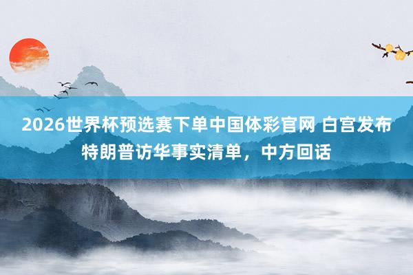 2026世界杯预选赛下单中国体彩官网 白宫发布特朗普访华事实清单，中方回话
