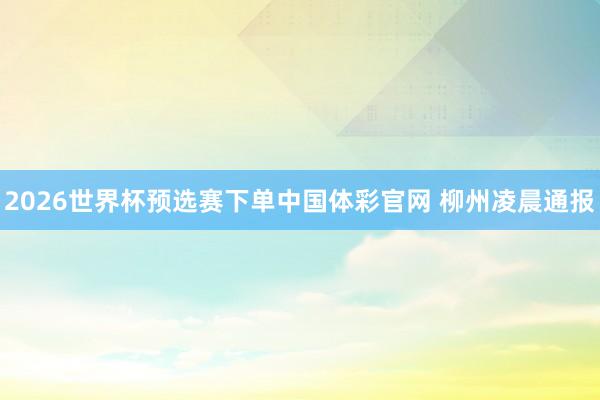 2026世界杯预选赛下单中国体彩官网 柳州凌晨通报