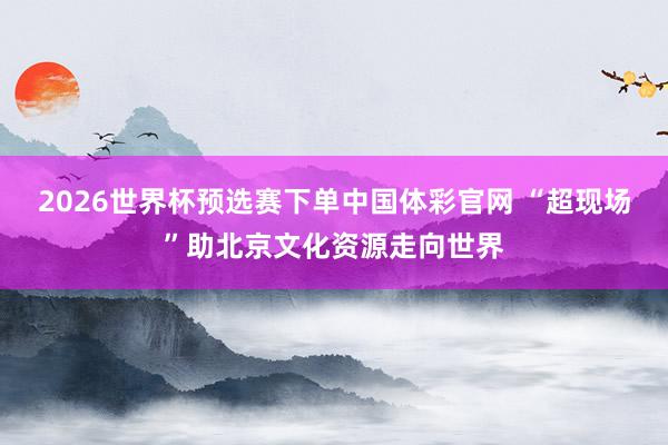 2026世界杯预选赛下单中国体彩官网 “超现场”助北京文化资源走向世界