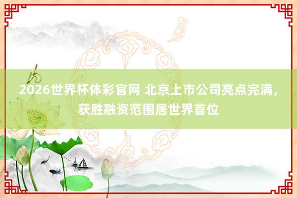 2026世界杯体彩官网 北京上市公司亮点完满，获胜融资范围居世界首位