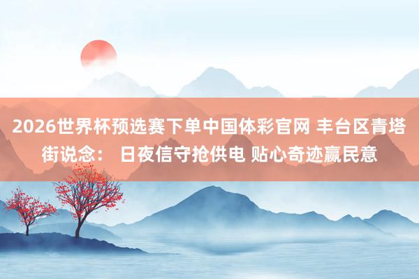 2026世界杯预选赛下单中国体彩官网 丰台区青塔街说念： 日夜信守抢供电 贴心奇迹赢民意