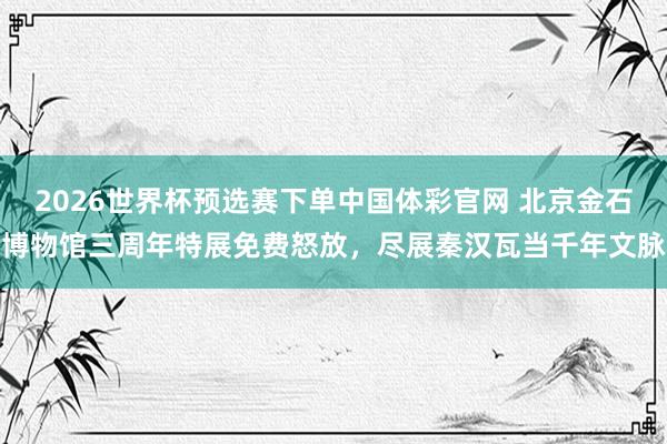 2026世界杯预选赛下单中国体彩官网 北京金石博物馆三周年特展免费怒放，尽展秦汉瓦当千年文脉
