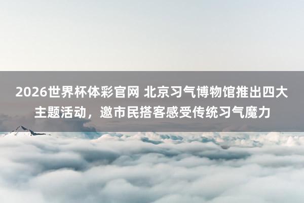 2026世界杯体彩官网 北京习气博物馆推出四大主题活动，邀市民搭客感受传统习气魔力