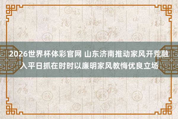 2026世界杯体彩官网 山东济南推动家风开荒融入平日抓在时时以廉明家风教悔优良立场