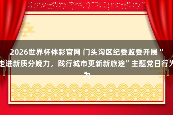 2026世界杯体彩官网 门头沟区纪委监委开展“走进新质分娩力，践行城市更新新旅途”主题党日行为