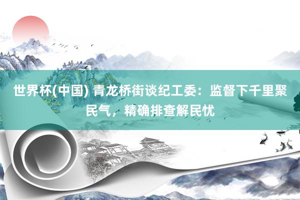 世界杯(中国) 青龙桥街谈纪工委：监督下千里聚民气，精确排查解民忧