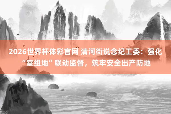 2026世界杯体彩官网 清河街说念纪工委：强化“室组地”联动监督，筑牢安全出产防地