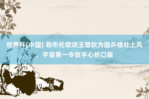 世界杯(中国) 勒布伦歌颂王楚钦为国乒雄壮上风，宇宙第一令敌手心折口服
