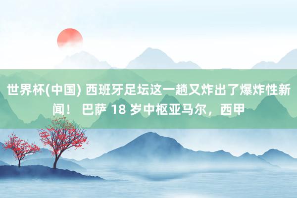 世界杯(中国) 西班牙足坛这一趟又炸出了爆炸性新闻！ 巴萨 18 岁中枢亚马尔，西甲