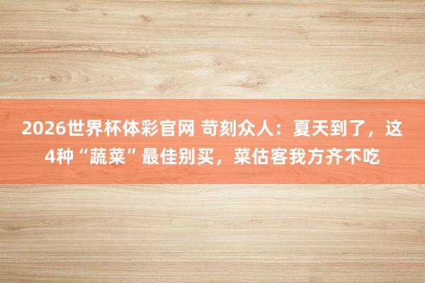 2026世界杯体彩官网 苛刻众人：夏天到了，这4种“蔬菜”最佳别买，菜估客我方齐不吃