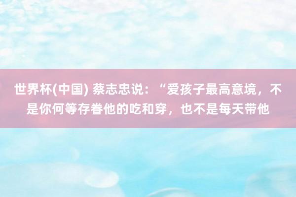 世界杯(中国) 蔡志忠说：“爱孩子最高意境，不是你何等存眷他的吃和穿，也不是每天带他