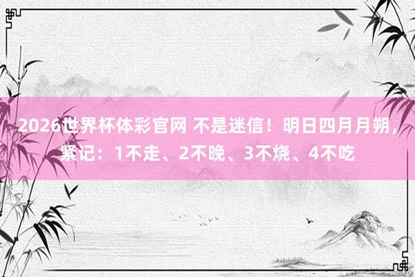 2026世界杯体彩官网 不是迷信！明日四月月朔，紧记：1不走、2不晚、3不烧、4不吃