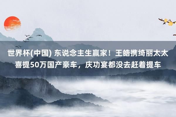 世界杯(中国) 东说念主生赢家！王皓携绮丽太太喜提50万国产豪车，庆功宴都没去赶着提车