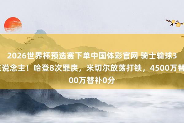 2026世界杯预选赛下单中国体彩官网 骑士输球3大罪东说念主！哈登8次罪戾，米切尔放荡打铁，4500万替补0分
