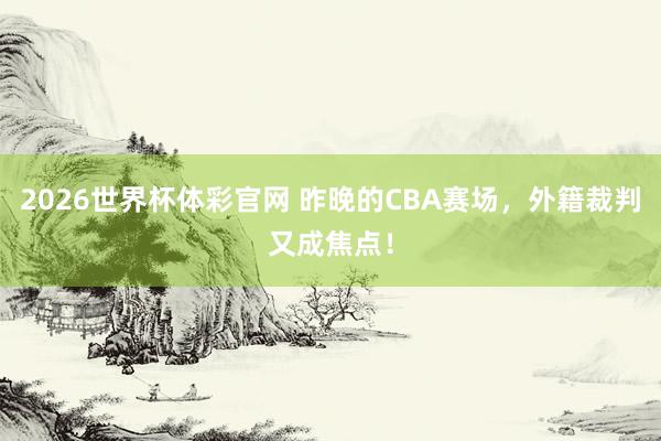2026世界杯体彩官网 昨晚的CBA赛场，外籍裁判又成焦点！