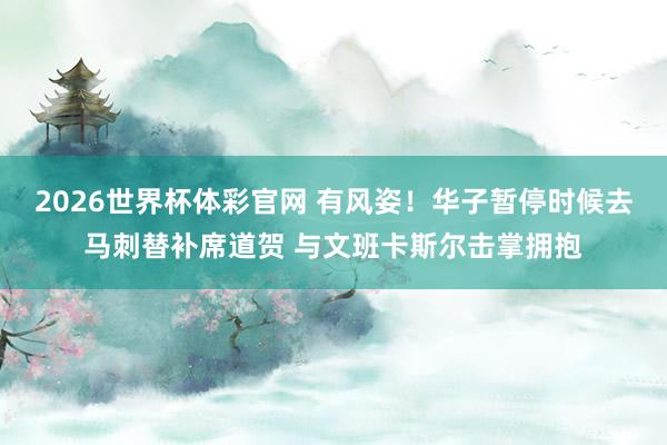 2026世界杯体彩官网 有风姿！华子暂停时候去马刺替补席道贺 与文班卡斯尔击掌拥抱