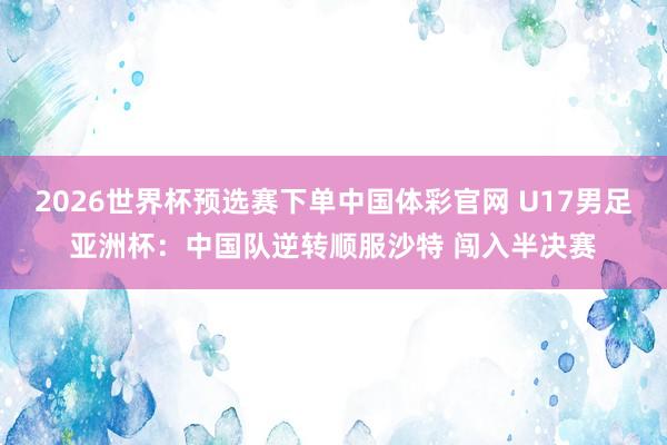 2026世界杯预选赛下单中国体彩官网 U17男足亚洲杯：中国队逆转顺服沙特 闯入半决赛