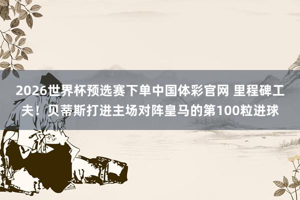 2026世界杯预选赛下单中国体彩官网 里程碑工夫！贝蒂斯打进主场对阵皇马的第100粒进球